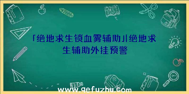 「绝地求生锁血雾辅助」|绝地求生辅助外挂预警